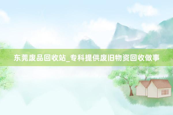 东莞废品回收站_专科提供废旧物资回收做事