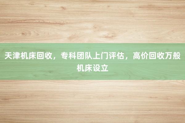 天津机床回收，专科团队上门评估，高价回收万般机床设立