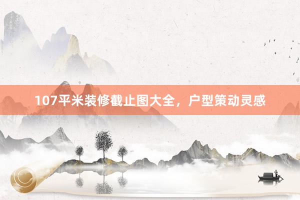 107平米装修截止图大全，户型策动灵感