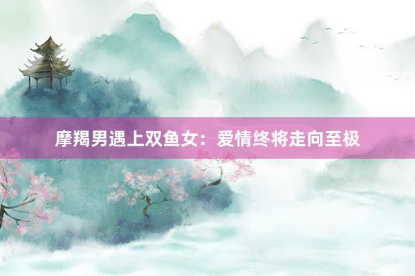 摩羯男遇上双鱼女：爱情终将走向至极