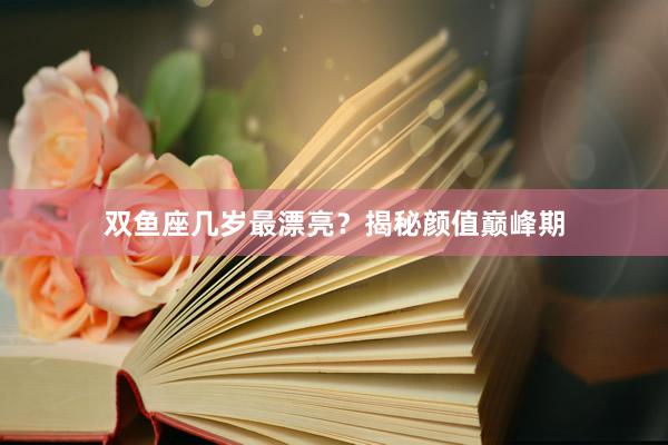 双鱼座几岁最漂亮？揭秘颜值巅峰期