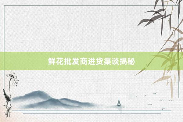 鲜花批发商进货渠谈揭秘
