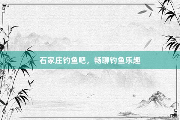 石家庄钓鱼吧，畅聊钓鱼乐趣
